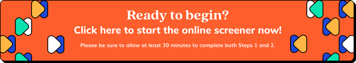 Ready to begin? Click here to start the online screener now! Please be sure to allow at least 30 minutes to complete both Steps 1 and 2.